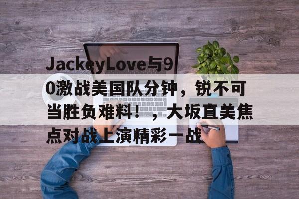 问鼎国际-包含JackeyLove与90激战美国队分钟，锐不可当胜负难料！，大坂直美焦点对战上演精彩一战的词条